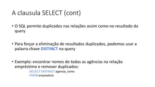 A clausula SELECT (cont)
• O SQL permite duplicados nas relações assim como no resultado da
query
• Para forçar a eliminação de resultados duplicados, podemos usar a
palavra chave DISTINCT na query
• Exemplo: encontrar nomes de todas as agências na relação
empréstimo e remover duplicados:
SELECT DISTINCT agencia_nome
FROM emprestimo
 