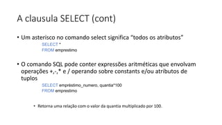 A clausula SELECT (cont)
• Um asterisco no comando select significa “todos os atributos”
SELECT *
FROM emprestimo
• O comando SQL pode conter expressões aritméticas que envolvam
operações +,-,* e / operando sobre constants e/ou atributos de
tuplos
SELECT empréstimo_numero, quantia*100
FROM emprestimo
• Retorna uma relação com o valor da quantia multiplicado por 100.
 