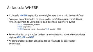 A clausula WHERE
• A clausula WHERE especifica as condições que o resultado deve satisfazer
• Exemplo: encontrar todos os número de empréstimo para empréstimos
feitos na agência de Campolide e cuja quantia é superior a 1200€
SELECT empréstimo_numero
FROM empréstimo
WHERE agencia_nome = ‘Campolide’ AND quantia > 1200
• Resultados de comparações podem ser combinados através de operadores
lógicos AND, OR ou NOT
• As comparações podem ser aplicadas ao resultado de expressões
aritméticas
 