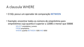 A clausula WHERE
• O SQL possui um operador de comparação BETWEEN
• Exemplo: encontrar todos os número de empréstimo para
empréstimos cuja quantia é superior a 1200€ e menor que 5000€
SELECT empréstimo_numero
FROM empréstimo
WHERE quantia BETWEEN 1200 AND 5000
 