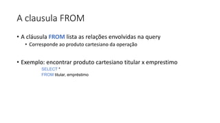 A clausula FROM
• A cláusula FROM lista as relações envolvidas na query
• Corresponde ao produto cartesiano da operação
• Exemplo: encontrar produto cartesiano titular x emprestimo
SELECT *
FROM titular, empréstimo
 