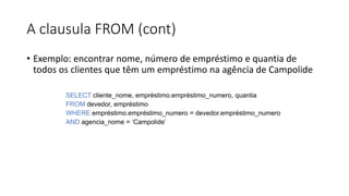 A clausula FROM (cont)
• Exemplo: encontrar nome, número de empréstimo e quantia de
todos os clientes que têm um empréstimo na agência de Campolide
SELECT cliente_nome, empréstimo.empréstimo_numero, quantia
FROM devedor, empréstimo
WHERE empréstimo.empréstimo_numero = devedor.empréstimo_numero
AND agencia_nome = ‘Campolide’
 