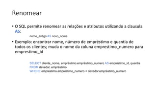 Renomear
• O SQL permite renomear as relações e atributos utilizando a clausula
AS:
nome_antigo AS novo_nome
• Exemplo: encontrar nome, número de empréstimo e quantia de
todos os clientes; muda o nome da coluna emprestimo_numero para
emprestimo_id
SELECT cliente_nome, empréstimo.empréstimo_numero AS empréstimo_id, quantia
FROM devedor, empréstimo
WHERE empréstimo.empréstimo_numero = devedor.empréstimo_numero
 