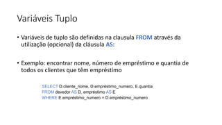 Variáveis Tuplo
• Variáveis de tuplo são definidas na clausula FROM através da
utilização (opcional) da cláusula AS:
• Exemplo: encontrar nome, número de empréstimo e quantia de
todos os clientes que têm empréstimo
SELECT D.cliente_nome, D.empréstimo_numero, E.quantia
FROM devedor AS D, empréstimo AS E
WHERE E.empréstimo_numero = D.empréstimo_numero
 