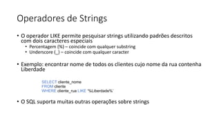 Operadores de Strings
• O operador LIKE permite pesquisar strings utilizando padrões descritos
com dois caracteres especiais
• Percentagem (%) – coincide com qualquer substring
• Underscore (_) – coincide com qualquer caracter
• Exemplo: encontrar nome de todos os clientes cujo nome da rua contenha
Liberdade
SELECT cliente_nome
FROM cliente
WHERE cliente_rua LIKE ‘%Liberdade%’
• O SQL suporta muitas outras operações sobre strings
 