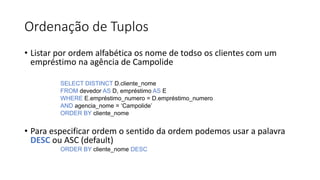 Ordenação de Tuplos
• Listar por ordem alfabética os nome de todso os clientes com um
empréstimo na agência de Campolide
SELECT DISTINCT D.cliente_nome
FROM devedor AS D, empréstimo AS E
WHERE E.empréstimo_numero = D.empréstimo_numero
AND agencia_nome = ‘Campolide’
ORDER BY cliente_nome
• Para especificar ordem o sentido da ordem podemos usar a palavra
DESC ou ASC (default)
ORDER BY cliente_nome DESC
 