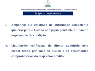 Construindo a Gestão Participativa – Finanças Municipais e Orçamento Público
Estágios da Despesa Pública
i. Empenho: ato emanado de autoridade competente
que cria para o Estado obrigação pendente ou não de
implemento de condição;
ii. Liquidação: verificação do direito adquirido pelo
credor tendo por base os títulos e os documentos
comprobatórios do respectivo crédito;
 