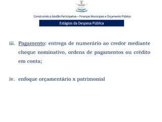 Construindo a Gestão Participativa – Finanças Municipais e Orçamento Público
Estágios da Despesa Pública
iii. Pagamento: entrega de numerário ao credor mediante
cheque nominativo, ordens de pagamentos ou crédito
em conta;
iv. enfoque orçamentário x patrimonial
 