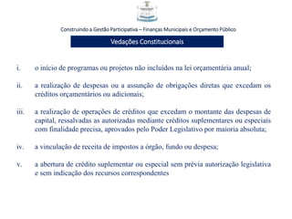 Construindo a Gestão Participativa – Finanças Municipais e Orçamento Público
Vedações Constitucionais
i. o início de programas ou projetos não incluídos na lei orçamentária anual;
ii. a realização de despesas ou a assunção de obrigações diretas que excedam os
créditos orçamentários ou adicionais;
iii. a realização de operações de créditos que excedam o montante das despesas de
capital, ressalvadas as autorizadas mediante créditos suplementares ou especiais
com finalidade precisa, aprovados pelo Poder Legislativo por maioria absoluta;
iv. a vinculação de receita de impostos a órgão, fundo ou despesa;
v. a abertura de crédito suplementar ou especial sem prévia autorização legislativa
e sem indicação dos recursos correspondentes
 