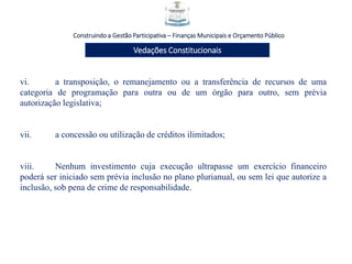Construindo a Gestão Participativa – Finanças Municipais e Orçamento Público
Vedações Constitucionais
vi. a transposição, o remanejamento ou a transferência de recursos de uma
categoria de programação para outra ou de um órgão para outro, sem prévia
autorização legislativa;
vii. a concessão ou utilização de créditos ilimitados;
viii. Nenhum investimento cuja execução ultrapasse um exercício financeiro
poderá ser iniciado sem prévia inclusão no plano plurianual, ou sem lei que autorize a
inclusão, sob pena de crime de responsabilidade.
 