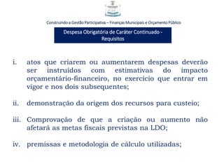 Construindo a Gestão Participativa – Finanças Municipais e Orçamento Público
Despesa Obrigatória de Caráter Continuado -
Requisitos
i. atos que criarem ou aumentarem despesas deverão
ser instruídos com estimativas do impacto
orçamentário-financeiro, no exercício que entrar em
vigor e nos dois subsequentes;
ii. demonstração da origem dos recursos para custeio;
iii. Comprovação de que a criação ou aumento não
afetará as metas fiscais previstas na LDO;
iv. premissas e metodologia de cálculo utilizadas;
 