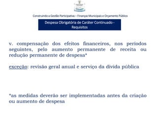 Construindo a Gestão Participativa – Finanças Municipais e Orçamento Público
Despesa Obrigatória de Caráter Continuado -
Requisitos
v. compensação dos efeitos financeiros, nos períodos
seguintes, pelo aumento permanente de receita ou
redução permanente de despesa*
exceção: revisão geral anual e serviço da dívida pública
*as medidas deverão ser implementadas antes da criação
ou aumento de despesa
 