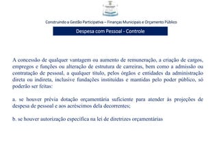 Construindo a Gestão Participativa – Finanças Municipais e Orçamento Público
Despesa com Pessoal - Controle
A concessão de qualquer vantagem ou aumento de remuneração, a criação de cargos,
empregos e funções ou alteração de estrutura de carreiras, bem como a admissão ou
contratação de pessoal, a qualquer título, pelos órgãos e entidades da administração
direta ou indireta, inclusive fundações instituídas e mantidas pelo poder público, só
poderão ser feitas:
a. se houver prévia dotação orçamentária suficiente para atender às projeções de
despesa de pessoal e aos acréscimos dela decorrentes;
b. se houver autorização específica na lei de diretrizes orçamentárias
 