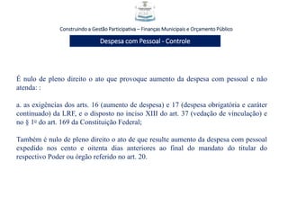 Construindo a Gestão Participativa – Finanças Municipais e Orçamento Público
Despesa com Pessoal - Controle
É nulo de pleno direito o ato que provoque aumento da despesa com pessoal e não
atenda: :
a. as exigências dos arts. 16 (aumento de despesa) e 17 (despesa obrigatória e caráter
continuado) da LRF, e o disposto no inciso XIII do art. 37 (vedação de vinculação) e
no § 1o do art. 169 da Constituição Federal;
Também é nulo de pleno direito o ato de que resulte aumento da despesa com pessoal
expedido nos cento e oitenta dias anteriores ao final do mandato do titular do
respectivo Poder ou órgão referido no art. 20.
 