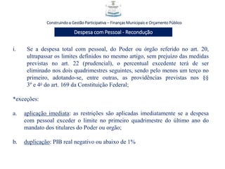 i. Se a despesa total com pessoal, do Poder ou órgão referido no art. 20,
ultrapassar os limites definidos no mesmo artigo, sem prejuízo das medidas
previstas no art. 22 (prudencial), o percentual excedente terá de ser
eliminado nos dois quadrimestres seguintes, sendo pelo menos um terço no
primeiro, adotando-se, entre outras, as providências previstas nos §§
3º e 4o do art. 169 da Constituição Federal;
*exceções:
a. aplicação imediata: as restrições são aplicadas imediatamente se a despesa
com pessoal exceder o limite no primeiro quadrimestre do último ano do
mandato dos titulares do Poder ou orgão;
b. duplicação: PIB real negativo ou abaixo de 1%
Construindo a Gestão Participativa – Finanças Municipais e Orçamento Público
Despesa com Pessoal - Recondução
 