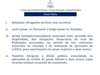 Construindo a Gestão Participativa – Finanças Municipais e Orçamento Público
Dívida Pública
i. definição: obrigações do Ente com terceiros
ii. curto prazo ou flutuante x longo prazo ou fundada;
iii. dívida fundada/consolidada: montante total, apurado sem
duplicidade, das obrigações financeiras do ente da
Federação, assumidas em virtude de leis, contratos,
convênios ou tratados e da realização de operações de
crédito, para amortização em prazo superior a doze meses;
iv. Também integram a dívida pública consolidada as
operações de crédito de prazo inferior a doze meses cujas
receitas tenham constado do orçamento;
 