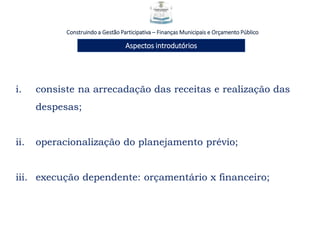 i. consiste na arrecadação das receitas e realização das
despesas;
ii. operacionalização do planejamento prévio;
iii. execução dependente: orçamentário x financeiro;
Construindo a Gestão Participativa – Finanças Municipais e Orçamento Público
Aspectos introdutórios
 