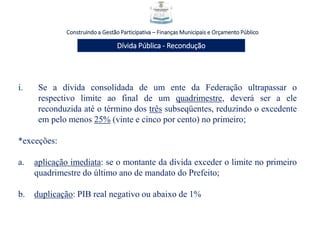 Construindo a Gestão Participativa – Finanças Municipais e Orçamento Público
Dívida Pública - Recondução
i. Se a dívida consolidada de um ente da Federação ultrapassar o
respectivo limite ao final de um quadrimestre, deverá ser a ele
reconduzida até o término dos três subseqüentes, reduzindo o excedente
em pelo menos 25% (vinte e cinco por cento) no primeiro;
*exceções:
a. aplicação imediata: se o montante da dívida exceder o limite no primeiro
quadrimestre do último ano de mandato do Prefeito;
b. duplicação: PIB real negativo ou abaixo de 1%
 