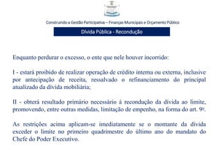 Construindo a Gestão Participativa – Finanças Municipais e Orçamento Público
Dívida Pública - Recondução
Enquanto perdurar o excesso, o ente que nele houver incorrido:
I - estará proibido de realizar operação de crédito interna ou externa, inclusive
por antecipação de receita, ressalvado o refinanciamento do principal
atualizado da dívida mobiliária;
II - obterá resultado primário necessário à recondução da dívida ao limite,
promovendo, entre outras medidas, limitação de empenho, na forma do art. 9o.
As restrições acima aplicam-se imediatamente se o montante da dívida
exceder o limite no primeiro quadrimestre do último ano do mandato do
Chefe do Poder Executivo.
 