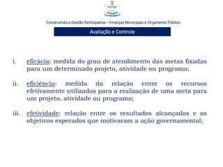 Construindo a Gestão Participativa – Finanças Municipais e Orçamento Público
Avaliação e Controle
i. eficácia: medida do grau de atendimento das metas fixadas
para um determinado projeto, atividade ou programa;
ii. eficiência: medida da relação entre os recursos
efetivamente utilizados para a realização de uma meta para
um projeto, atividade ou programa;
iii. efetividade: relação entre os resultados alcançados e os
objetivos esperados que motivaram a ação governamental;
 
