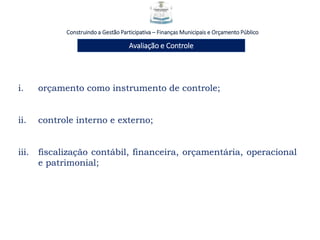 Construindo a Gestão Participativa – Finanças Municipais e Orçamento Público
Avaliação e Controle
i. orçamento como instrumento de controle;
ii. controle interno e externo;
iii. fiscalização contábil, financeira, orçamentária, operacional
e patrimonial;
 