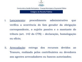 Construindo a Gestão Participativa – Finanças Municipais e Orçamento Público
Estágios da Receita Pública
i. Lançamento: procedimento administrativo que
verifica a ocorrência do fato gerador da obrigação
correspondente, o sujeito passivo e o montante do
tributo (art. 142 do CTN) – declaração, homologação
ou ofício;
ii. Arrecadação: entrega dos recursos devidos ao
Tesouro, realizada pelos contribuintes ou devedores
aos agentes arrecadadores ou bancos autorizados;
 