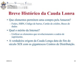 Breve Histórico da Cauda Longa
• Que elementos permitem uma compra pela Amazon?
– Fedex, ISBN, Código de barras, Cartão de crédito, Bases de
dados

• Qual o mérito da Internet?
– Unificar os elementos que revolucionaram a cadeia de
suprimento.

• A verdadeira origem da Cauda Longa data do fim do
século XIX com os gigantescos Centros de Distribuição.

28/02/14

10

 