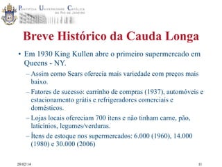 Breve Histórico da Cauda Longa
• Em 1930 King Kullen abre o primeiro supermercado em
Queens - NY.
– Assim como Sears oferecia mais variedade com preços mais
baixo.
– Fatores de sucesso: carrinho de compras (1937), automóveis e
estacionamento grátis e refrigeradores comerciais e
domésticos.
– Lojas locais ofereciam 700 ítens e não tinham carne, pão,
laticínios, legumes/verduras.
– Ítens de estoque nos supermercados: 6.000 (1960), 14.000
(1980) e 30.000 (2006)
28/02/14

11

 