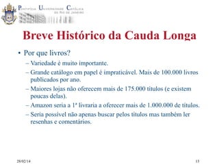 Breve Histórico da Cauda Longa
• Por que livros?
– Variedade é muito importante.
– Grande catálogo em papel é impraticável. Mais de 100.000 livros
publicados por ano.
– Maiores lojas não oferecem mais de 175.000 títulos (e existem
poucas delas).
– Amazon seria a 1ª livraria a oferecer mais de 1.000.000 de títulos.
– Seria possível não apenas buscar pelos títulos mas também ler
resenhas e comentários.

28/02/14

13

 