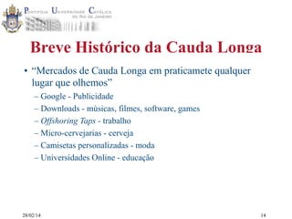 Breve Histórico da Cauda Longa
• “Mercados de Cauda Longa em praticamete qualquer
lugar que olhemos”
– Google - Publicidade
– Downloads - músicas, filmes, software, games
– Offshoring Taps - trabalho
– Micro-cervejarias - cerveja
– Camisetas personalizadas - moda
– Universidades Online - educação

28/02/14

14

 