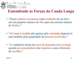 Entendendo as Forças da Cauda Longa
• “Nossa cultura e economia estão mudando de um foco
em um pequeno número de Hits para um enorme número
de Nichos.”
• “A Cauda é medida não apenas pela variedade disponível
mas também pela quantidade de pessoas envolvidas.”
• “A verdadeira forma da curva de demanda só é revelada
quando os consumidores são expostos a uma infinidade
de escolhas.”
28/02/14

16

 