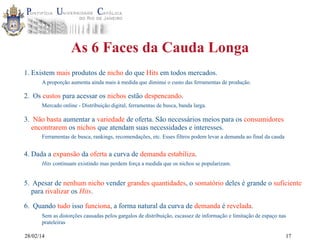 As 6 Faces da Cauda Longa
1. Existem mais produtos de nicho do que Hits em todos mercados.
A proporção aumenta ainda mais à medida que diminui o custo das ferramentas de produção.

2. Os custos para acessar os nichos estão despencando.
Mercado online - Distribuição digital, ferramentas de busca, banda larga.

3. Não basta aumentar a variedade de oferta. São necessários meios para os consumidores
encontrarem os nichos que atendam suas necessidades e interesses.
Ferramentas de busca, rankings, recomendações, etc. Esses filtros podem levar a demanda ao final da cauda

4. Dada a expansão da oferta a curva de demanda estabiliza.
Hits continuam existindo mas perdem força a medida que os nichos se popularizam.

5. Apesar de nenhum nicho vender grandes quantidades, o somatório deles é grande o suficiente
para rivalizar os Hits.
6. Quando tudo isso funciona, a forma natural da curva de demanda é revelada.
Sem as distorções causadas pelos gargalos de distribuição, escassez de informação e limitação de espaço nas
prateleiras
28/02/14

17

 