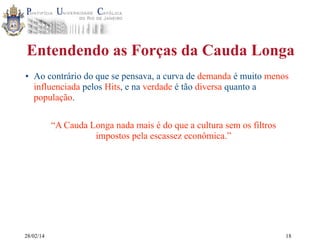 Entendendo as Forças da Cauda Longa
• Ao contrário do que se pensava, a curva de demanda é muito menos
influenciada pelos Hits, e na verdade é tão diversa quanto a
população.
“A Cauda Longa nada mais é do que a cultura sem os filtros
impostos pela escassez econômica.”

28/02/14

18

 