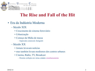 The Rise and Fall of the Hit
• Era da Indústria Moderna
– Século XIX
• Crescimento do sistema ferroviário
• Urbanização
• Começo da Mídia de massa
– Impressão comercial, fonógrafo

– Século XX
• Jornais levavam notícias
• mas também levam modismos dos centros urbanos
• Cinema, Rádio, TV, Broadcast
– Permite exibição em várias cidades simultaneamente

28/02/14

2

 