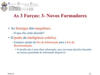 As 3 Forças: 3- Novos Formadores
• As formigas têm megafones.
– O que elas estão dizendo?

• O poder da inteligência coletiva.
– Estamos saindo da Era da Informação para a Era da
Recomendação.
• O desafio não é mais obter informação, mas sim tomar decisões baseadas
na imensa quantidade de informação disponível

28/02/14

22

 