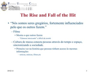 The Rise and Fall of the Hit
• “Nós somos seres gregários, fortemente influenciados
pelo que os outros fazem.”
– Filme
• Mostra o que outros fazem
– “Glamour intoxicante” e difícil de resistir

– Cultura de massa conecta pessoas através do tempo e espaço,
sincronizando a sociedade.
• Primeira vez na história que pessoas tinham acesso às mesmas
informações
– notícias, músicas, filmes,etc

28/02/14

3

 