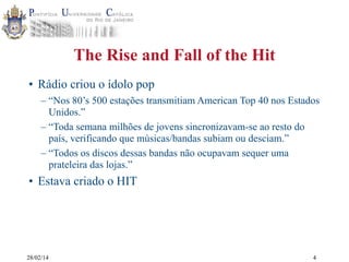 The Rise and Fall of the Hit
• Rádio criou o ídolo pop
– “Nos 80’s 500 estações transmitiam American Top 40 nos Estados
Unidos.”
– “Toda semana milhões de jovens sincronizavam-se ao resto do
país, verificando que músicas/bandas subiam ou desciam.”
– “Todos os discos dessas bandas não ocupavam sequer uma
prateleira das lojas.”

• Estava criado o HIT

28/02/14

4

 