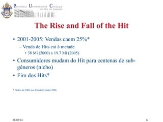 The Rise and Fall of the Hit
• 2001-2005: Vendas caem 25%*
– Venda de Hits cai à metade
• 38 Mi (2000) x 19.7 Mi (2005)

• Consumidores mudam do Hit para centenas de subgêneros (nicho)
• Fim dos Hits?
* Dados de 2006 nos Estados Unidos 2006

28/02/14

6

 