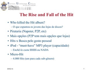 The Rise and Fall of the Hit
• Who killed the Hit album?
– O que espantou os jovens das lojas de discos?

•
•
•
•

Pirataria (Napster, P2P, etc)
Mais opções (P2P tem mais opções que lojas)
Hits x Busca pelo gosto pessoal
iPod - “must-have” MP3 player (capacidade)
– Enchê-lo custa $$$$$ ou NADA

• Micro-Hit
– 4.000 Hits (um para cada sub-gênero)

28/02/14

7

 