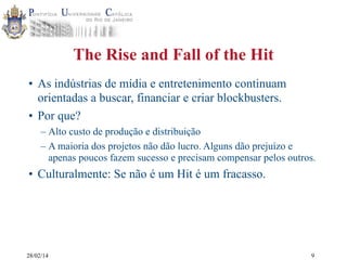 The Rise and Fall of the Hit
• As indústrias de mídia e entretenimento continuam
orientadas a buscar, financiar e criar blockbusters.
• Por que?
– Alto custo de produção e distribuição
– A maioria dos projetos não dão lucro. Alguns dão prejuízo e
apenas poucos fazem sucesso e precisam compensar pelos outros.

• Culturalmente: Se não é um Hit é um fracasso.

28/02/14

9

 