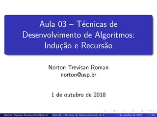 Aula 03 – T´ecnicas de
Desenvolvimento de Algoritmos:
Indu¸c˜ao e Recurs˜ao
Norton Trevisan Roman
norton@usp.br
1 de outubro de 2018
Norton Trevisan Romannorton@usp.br Aula 03 – T´ecnicas de Desenvolvimento de Algoritmos: Indu¸c˜ao e Recurs˜ao1 de outubro de 2018 1 / 34
 