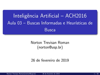 Inteligência Artificial – ACH2016
Aula 03 – Buscas Informadas e Heurı́sticas de
Busca
Norton Trevisan Roman
(norton@usp.br)
26 de fevereiro de 2019
Norton Trevisan Roman(norton@usp.br) 26 de fevereiro de 2019 1 / 35
 