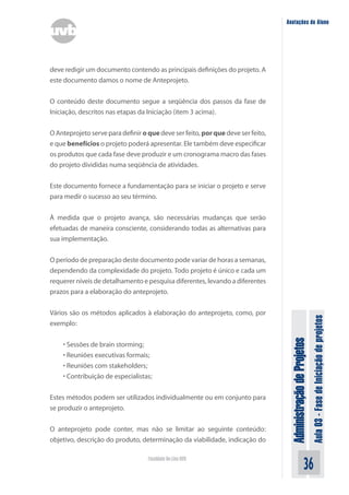 Administração
de
Projetos
Aula
03
-
Fase
de
Iniciação
de
projetos
36
Faculdade On-Line UVB
Anotações do Aluno
deve redigir um documento contendo as principais definições do projeto. A
este documento damos o nome de Anteprojeto.
O conteúdo deste documento segue a seqüência dos passos da fase de
Iniciação, descritos nas etapas da Iniciação (item 3 acima).
O Anteprojeto serve para definir o que deve ser feito, por que deve ser feito,
e que benefícios o projeto poderá apresentar. Ele também deve especificar
os produtos que cada fase deve produzir e um cronograma macro das fases
do projeto divididas numa seqüência de atividades.
Este documento fornece a fundamentação para se iniciar o projeto e serve
para medir o sucesso ao seu término.
À medida que o projeto avança, são necessárias mudanças que serão
efetuadas de maneira consciente, considerando todas as alternativas para
sua implementação.
O período de preparação deste documento pode variar de horas a semanas,
dependendo da complexidade do projeto. Todo projeto é único e cada um
requerer níveis de detalhamento e pesquisa diferentes, levando a diferentes
prazos para a elaboração do anteprojeto.
Vários são os métodos aplicados à elaboração do anteprojeto, como, por
exemplo:
• Sessões de brain storming;
• Reuniões executivas formais;
• Reuniões com stakeholders;
• Contribuição de especialistas;
Estes métodos podem ser utilizados individualmente ou em conjunto para
se produzir o anteprojeto.
O anteprojeto pode conter, mas não se limitar ao seguinte conteúdo:
objetivo, descrição do produto, determinação da viabilidade, indicação do
 