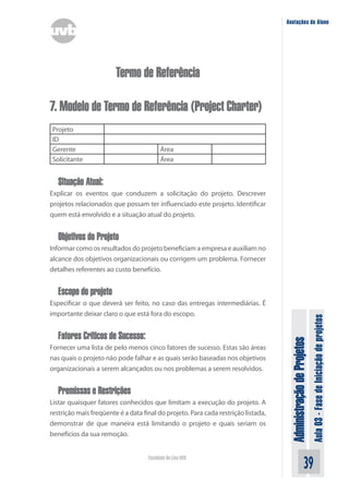 Administração
de
Projetos
Aula
03
-
Fase
de
Iniciação
de
projetos
39
Faculdade On-Line UVB
Anotações do Aluno
Termo de Referência
7. Modelo de Termo de Referência (Project Charter)
Projeto
ID
Gerente Área
Solicitante Área
Situação Atual:
Explicar os eventos que conduzem a solicitação do projeto. Descrever
projetos relacionados que possam ter influenciado este projeto. Identificar
quem está envolvido e a situação atual do projeto.
Objetivos do Projeto
Informar como os resultados do projeto beneficiam a empresa e auxiliam no
alcance dos objetivos organizacionais ou corrigem um problema. Fornecer
detalhes referentes ao custo benefício.
Escopo do projeto
Especificar o que deverá ser feito, no caso das entregas intermediárias. É
importante deixar claro o que está fora do escopo.
Fatores Críticos de Sucesso:
Fornecer uma lista de pelo menos cinco fatores de sucesso. Estas são áreas
nas quais o projeto não pode falhar e as quais serão baseadas nos objetivos
organizacionais a serem alcançados ou nos problemas a serem resolvidos.
Premissas e Restrições
Listar quaisquer fatores conhecidos que limitam a execução do projeto. A
restrição mais freqüente é a data final do projeto. Para cada restrição listada,
demonstrar de que maneira está limitando o projeto e quais seriam os
benefícios da sua remoção.
 