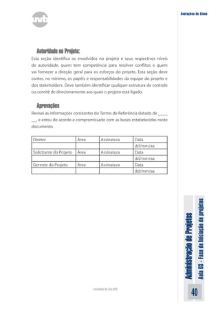 Administração
de
Projetos
Aula
03
-
Fase
de
Iniciação
de
projetos
40
Faculdade On-Line UVB
Anotações do Aluno
Autoridade no Projeto:
Esta seção identifica os envolvidos no projeto e seus respectivos níveis
de autoridade, quem tem competência para resolver conflitos e quem
vai fornecer a direção geral para os esforços do projeto. Esta seção deve
conter, no mínimo, os papéis e responsabilidades da equipe do projeto e
dos stakeholders. Deve também identificar qualquer estrutura de controle
ou comitê de direcionamento aos quais o projeto está ligado.
Aprovações
Revisei as informações constantes do Termo de Referência datado de ____
__, e estou de acordo e compromissado com as bases estabelecidas neste
documento.
Diretor Área Assinatura Data
dd/mm/aa
Solicitante do Projeto Área Assinatura Data
dd/mm/aa
Gerente do Projeto Área Assinatura Data
dd/mm/aa
 
