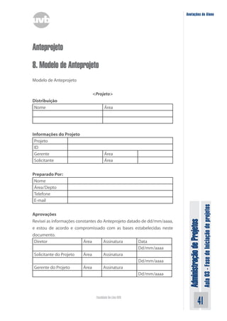 Administração
de
Projetos
Aula
03
-
Fase
de
Iniciação
de
projetos
41
Faculdade On-Line UVB
Anotações do Aluno
Anteprojeto
8. Modelo de Anteprojeto
Modelo de Anteprojeto
<Projeto>
Distribuição
Nome Área
Informações do Projeto
Projeto
ID
Gerente Área
Solicitante Área
Preparado Por:
Nome
Área/Depto
Telefone
E-mail
Aprovações
Revisei as informações constantes do Anteprojeto datado de dd/mm/aaaa,
e estou de acordo e compromissado com as bases estabelecidas neste
documento.
Diretor Área Assinatura Data
Dd/mm/aaaa
Solicitante do Projeto Área Assinatura
Dd/mm/aaaa
Gerente do Projeto Área Assinatura
Dd/mm/aaaa
 