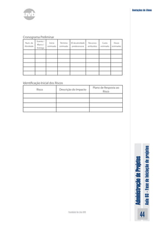 Administração
de
Projetos
Aula
03
-
Fase
de
Iniciação
de
projetos
44
Faculdade On-Line UVB
Anotações do Aluno
Cronograma Preliminar
Num. da
Atividade
Evento /
Marco /
Entrega
Início
estimado
Término
estimado
ID da atividade
predecessora
Recursos
atribuídos
Custo
estimado
Horas
estimadas
Identificação Inicial dos Riscos
Risco Descrição do Impacto
Plano de Resposta ao
Risco
 
