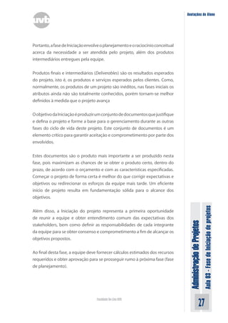 Administração
de
Projetos
Aula
03
-
Fase
de
Iniciação
de
projetos
27
Faculdade On-Line UVB
Anotações do Aluno
Portanto,afasedeIniciaçãoenvolveoplanejamentoeoraciocínioconceitual
acerca da necessidade a ser atendida pelo projeto, além dos produtos
intermediários entregues pela equipe.
Produtos finais e intermediários (Deliverables) são os resultados esperados
do projeto, isto é, os produtos e serviços esperados pelos clientes. Como,
normalmente, os produtos de um projeto são inéditos, nas fases iniciais os
atributos ainda não são totalmente conhecidos, porém tornam-se melhor
definidos à medida que o projeto avança
OobjetivodaIniciaçãoéproduzirumconjuntodedocumentosquejustifique
e defina o projeto e forme a base para o gerenciamento durante as outras
fases do ciclo de vida deste projeto. Este conjunto de documentos é um
elemento crítico para garantir aceitação e comprometimento por parte dos
envolvidos.
Estes documentos são o produto mais importante a ser produzido nesta
fase, pois maximizam as chances de se obter o produto certo, dentro do
prazo, de acordo com o orçamento e com as características especificadas.
Começar o projeto de forma certa é melhor do que corrigir expectativas e
objetivos ou redirecionar os esforços da equipe mais tarde. Um eficiente
início de projeto resulta em fundamentação sólida para o alcance dos
objetivos.
Além disso, a Iniciação do projeto representa a primeira oportunidade
de reunir a equipe e obter entendimento comum das expectativas dos
stakeholders, bem como definir as responsabilidades de cada integrante
da equipe para se obter consenso e comprometimento a fim de alcançar os
objetivos propostos.
Ao final desta fase, a equipe deve fornecer cálculos estimados dos recursos
requeridos e obter aprovação para se prosseguir rumo à próxima fase (fase
de planejamento).
 