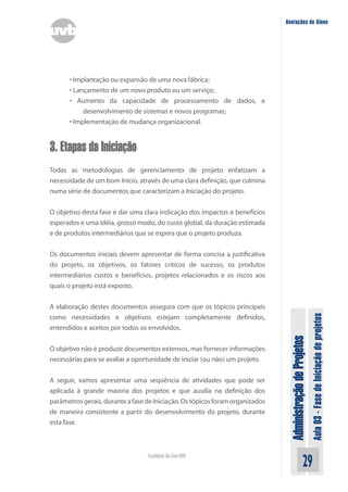 Administração
de
Projetos
Aula
03
-
Fase
de
Iniciação
de
projetos
29
Faculdade On-Line UVB
Anotações do Aluno
• Implantação ou expansão de uma nova fábrica;
• Lançamento de um novo produto ou um serviço;
• Aumento da capacidade de processamento de dados, e
desenvolvimento de sistemas e novos programas;
• Implementação de mudança organizacional.
3. Etapas da Iniciação
Todas as metodologias de gerenciamento de projeto enfatizam a
necessidade de um bom Início, através de uma clara definição, que culmina
numa série de documentos que caracterizam a Iniciação do projeto.
O objetivo desta fase é dar uma clara indicação dos impactos e benefícios
esperados e uma idéia, grosso modo, do custo global, da duração estimada
e de produtos intermediários que se espera que o projeto produza.
Os documentos iniciais devem apresentar de forma concisa a justificativa
do projeto, os objetivos, os fatores críticos de sucesso, os produtos
intermediários custos e benefícios, projetos relacionados e os riscos aos
quais o projeto está exposto.
A elaboração destes documentos assegura com que os tópicos principais
como necessidades e objetivos estejam completamente definidos,
entendidos e aceitos por todos os envolvidos.
O objetivo não é produzir documentos extensos, mas fornecer informações
necessárias para se avaliar a oportunidade de iniciar (ou não) um projeto.
A seguir, vamos apresentar uma seqüência de atividades que pode ser
aplicada à grande maioria dos projetos e que auxilia na definição dos
parâmetrosgerais,duranteafasedeIniciação.Ostópicosforamorganizados
de maneira consistente a partir do desenvolvimento do projeto, durante
esta fase.
 