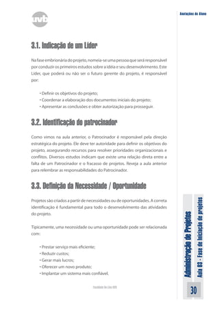 Administração
de
Projetos
Aula
03
-
Fase
de
Iniciação
de
projetos
30
Faculdade On-Line UVB
Anotações do Aluno
3.1. Indicação de um Líder
Nafaseembrionáriadoprojeto,nomeia-seumapessoaqueseráresponsável
por conduzir os primeiros estudos sobre a idéia e seu desenvolvimento. Este
Líder, que poderá ou não ser o futuro gerente do projeto, é responsável
por:
• Definir os objetivos do projeto;
• Coordenar a elaboração dos documentos iniciais do projeto;
• Apresentar as conclusões e obter autorização para prosseguir.
3.2. Identificação do patrocinador
Como vimos na aula anterior, o Patrocinador é responsável pela direção
estratégica do projeto. Ele deve ter autoridade para definir os objetivos do
projeto, assegurando recursos para resolver prioridades organizacionais e
conflitos. Diversos estudos indicam que existe uma relação direta entre a
falta de um Patrocinador e o fracasso de projetos. Reveja a aula anterior
para relembrar as responsabilidades do Patrocinador.
3.3. Definição da Necessidade / Oportunidade
Projetos são criados a partir de necessidades ou de oportunidades. A correta
identificação é fundamental para todo o desenvolvimento das atividades
do projeto.
Tipicamente, uma necessidade ou uma oportunidade pode ser relacionada
com:
• Prestar serviço mais eficiente;
• Reduzir custos;
• Gerar mais lucros;
• Oferecer um novo produto;
• Implantar um sistema mais confiável.
 
